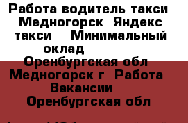 Работа водитель такси, Медногорск, Яндекс такси. › Минимальный оклад ­ 60 000 - Оренбургская обл., Медногорск г. Работа » Вакансии   . Оренбургская обл.